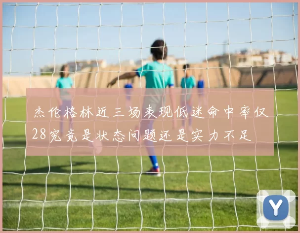 杰伦格林近三场表现低迷命中率仅28究竟是状态问题还是实力不足