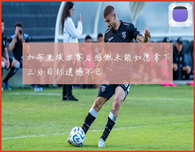 加布里埃尔赛后感慨未能如愿拿下三分目标遗憾不已