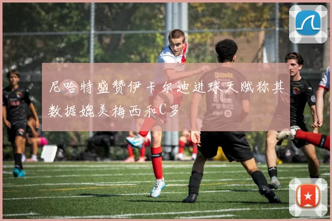 尼哈特盛赞伊卡尔迪进球天赋称其数据媲美梅西和C罗